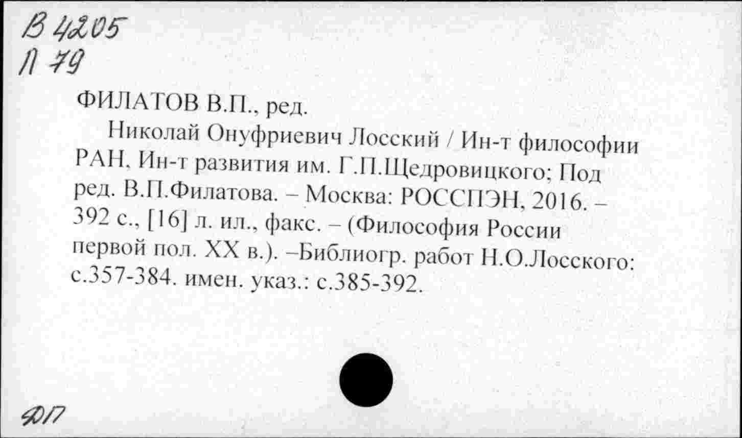 ﻿/3^.0$
№
ФИЛАТОВ В.И.. ред.
Николай Онуфриевич Лосский / Ин-т философии РАН, Ин-т развития им. I .П.Щедровицкого; Под ред. В.И.Филатова. - Москва: РОССПЭН, 2016. -392 с., [16] л. ил., факс. - (Философия России первой пол. XX в.). -Библиогр. работ Н.О.Лосского: с.357-384. имен, указ.: с.385-392.
40/7